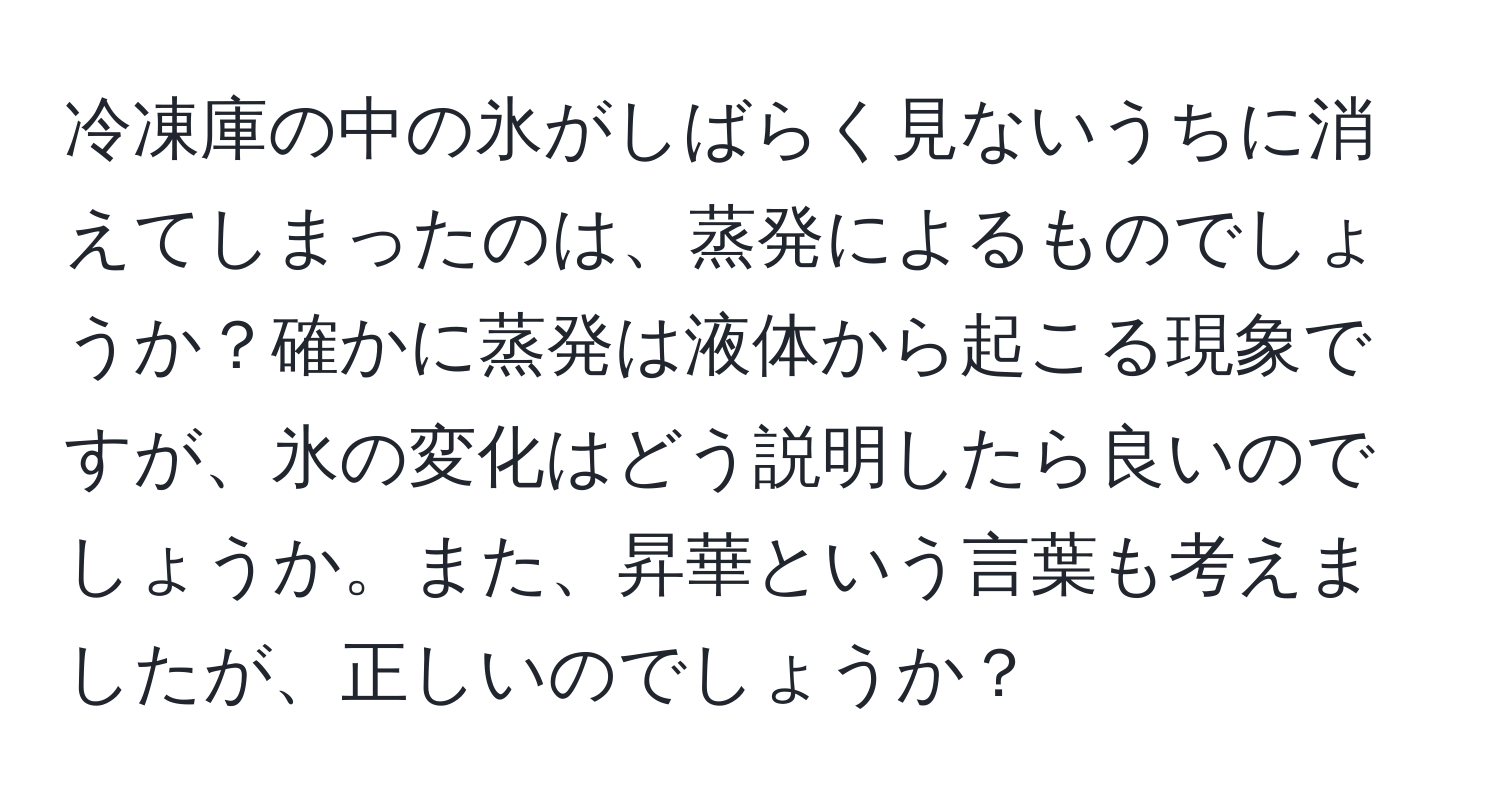 冷凍庫の中の氷がしばらく見ないうちに消えてしまったのは、蒸発によるものでしょうか？確かに蒸発は液体から起こる現象ですが、氷の変化はどう説明したら良いのでしょうか。また、昇華という言葉も考えましたが、正しいのでしょうか？