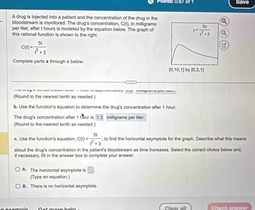 Points: 0.67 of 1 Save
A drug is injected into a patient and the concentration of the drug in the
bloodstream is monitored. The drug's concentration, C(t) , in milligrams
per liter, after t hours is modeled by the equation below. The graph of y= 5x/x^2+3 
this rational function is shown to the right.
C(t)= 5t/t^2+3 
C
Complete parts a through c below.
[0,10,1] by [0,3,1]
T o to a p a e ''''''y' yo' m
(Round to the nearest tenth as needed.)
b. Use the function's equation to determine the drug's concentration after 1 hour.
The drug's concentration after 1 hour is 1.3 milligrams per liter.
(Round to the nearest tenth as needed.)
c. Use the function's equation, C(t)= 5t/t^2+3  , to find the horizontal asymptote for the graph. Describe what this means
about the drug's concentration in the patient's bloodstream as time increases. Select the correct choice below and,
if necessary, fill in the answer box to complete your answer.
A. The horizontal asymptote is □. 
(Type an equation.)
B. There is no horizontal asymptote.
Clear all Check answer