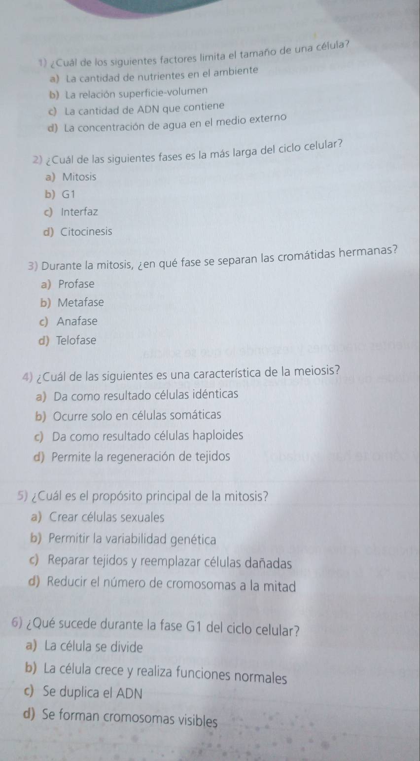 ¿Cuál de los siguientes factores limita el tamaño de una célula?
a) La cantidad de nutrientes en el ambiente
b) La relación superficie-volumen
c) La cantidad de ADN que contiene
d) La concentración de agua en el medio externo
2) ¿Cuál de las siguientes fases es la más larga del ciclo celular?
a) Mitosis
b) G1
c) Interfaz
d) Citocinesis
3) Durante la mitosis, ¿en qué fase se separan las cromátidas hermanas?
a) Profase
b) Metafase
c) Anafase
d) Telofase
4) ¿Cuál de las siguientes es una característica de la meiosis?
a) Da como resultado células idénticas
b) Ocurre solo en células somáticas
c) Da como resultado células haploides
d) Permite la regeneración de tejidos
5) ¿Cuál es el propósito principal de la mitosis?
a) Crear células sexuales
b) Permitir la variabilidad genética
c) Reparar tejidos y reemplazar células dañadas
d) Reducir el número de cromosomas a la mitad
6) ¿Qué sucede durante la fase G1 del ciclo celular?
a) La célula se divide
b) La célula crece y realiza funciones normales
c) Se duplica el ADN
d) Se forman cromosomas visibles