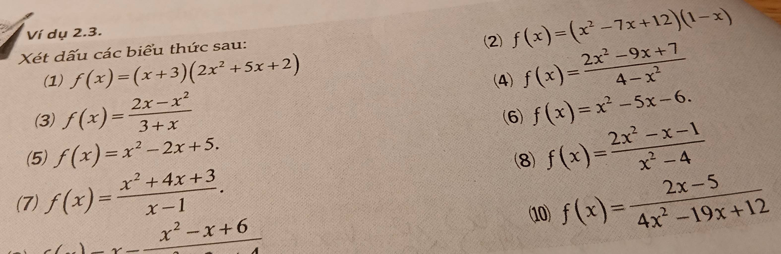 Ví dụ 2.3. 
Xét dấu các biểu thức sau: 
(2 f(x)=(x^2-7x+12)(1-x)
(1) f(x)=(x+3)(2x^2+5x+2) (4)
f(x)= (2x^2-9x+7)/4-x^2 
(3) f(x)= (2x-x^2)/3+x  (6) f(x)=x^2-5x-6. 
(5) f(x)=x^2-2x+5. (8) f(x)= (2x^2-x-1)/x^2-4 
(7) f(x)= (x^2+4x+3)/x-1 . f(x)= (2x-5)/4x^2-19x+12 
1
_ x^2-x+6