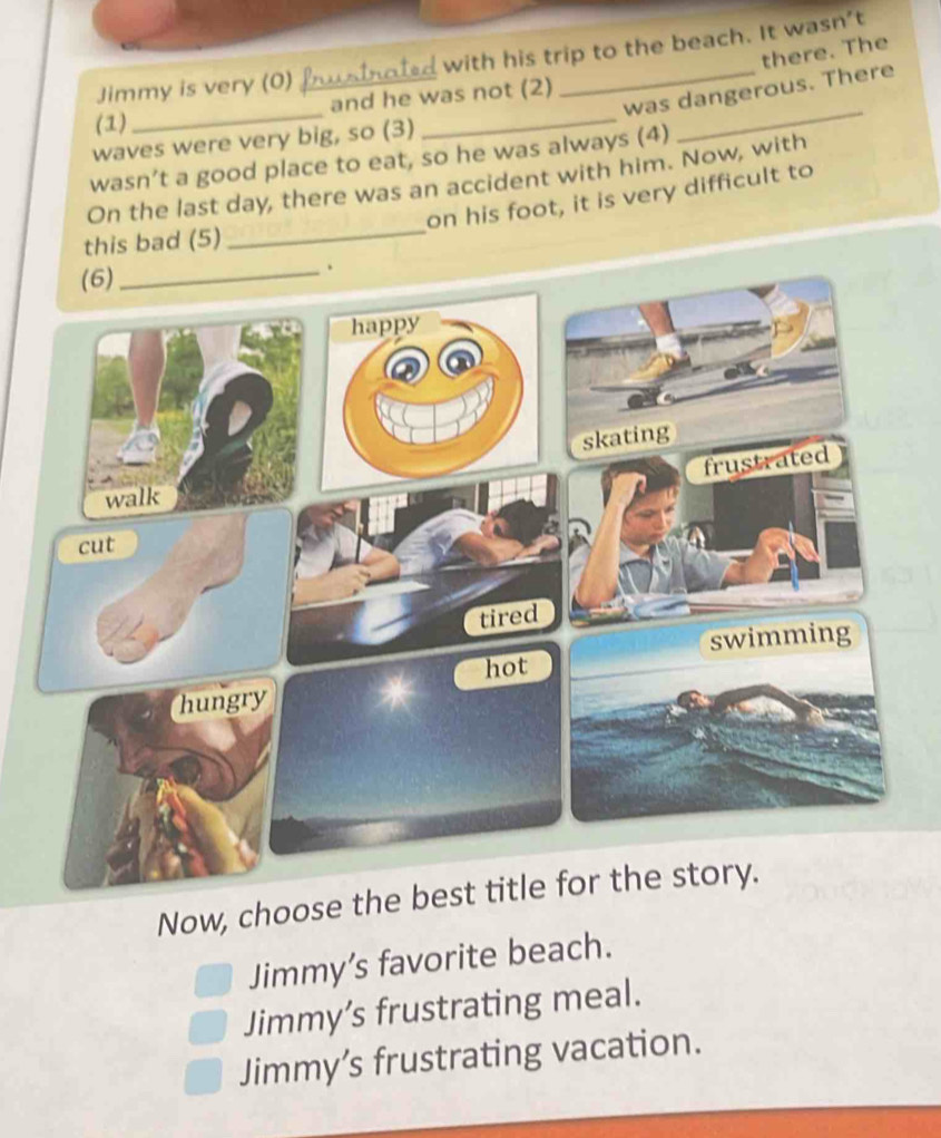 there. The
Jimmy is very (0) fusinoted with his trip to the beach. It wasn't
_
_
was dangerous. There
and he was not (2)
(1)
waves were very big, so (3)
wasn’t a good place to eat, so he was always (4)
_
On the last day, there was an accident with him. Now, with
on his foot, it is very difficult to
this bad (5)
_
Now, choose the best title for the story.
Jimmy’s favorite beach.
Jimmy’s frustrating meal.
Jimmy’s frustrating vacation.