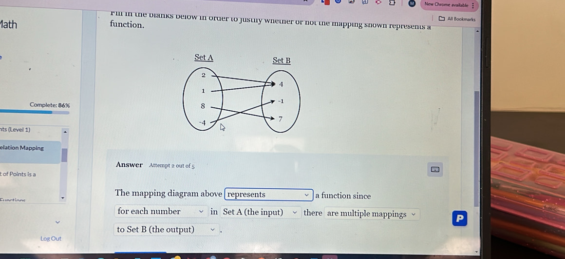 New Chrome available ‡ 
All Bookmarks 
rill in the blanks below in order to justily whether or not the mapping snown represents a 
1ath function. 
Complete: 86% 
ts (Level 1) 
elation Mapping 
Answer Attempt 2 out of 5 
t of Points is a 
The mapping diagram above represents a function since 
Eunctions 
for each number in Set A (the input) there are multiple mappings 
to Set B (the output) 
Log Out