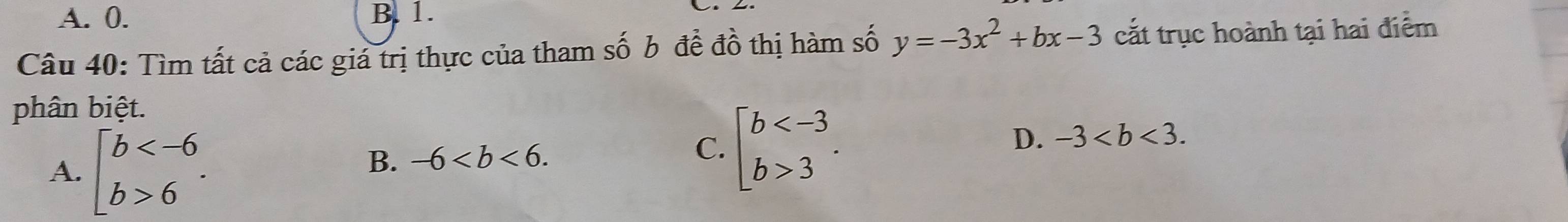 A. 0. B. 1.
Câu 40: Tìm tất cả các giá trị thực của tham số b đề đồ thị hàm số y=-3x^2+bx-3 cắt trục hoành tại hai điểm
phân biệt.
A. beginbmatrix b 6endarray..
B. -6. beginarrayl b 3endarray.. 
C.
D. -3.