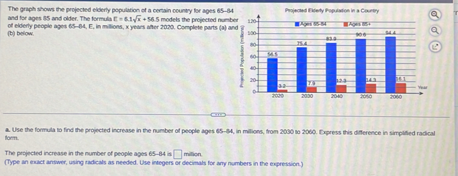 The graph shows the projected elderly population of a certain country for ages 65-84 Projected Elderly Population in a Country 
and for ages 85 and older. The formula E=6.1sqrt(x)+56. models the projected number 
of elderly people ages 65-84, E, in millions, x years after 2020. Complete parts (a) and 
(b) below. 
a. Use the formula to find the projected increase in the number of people ages 65-84, in millions, from 2030 to 2060. Express this difference in simplified radical 
form. 
The projected increase in the number of people ages 65-84 is □ million. 
(Type an exact answer, using radicals as needed. Use integers or decimals for any numbers in the expression.)