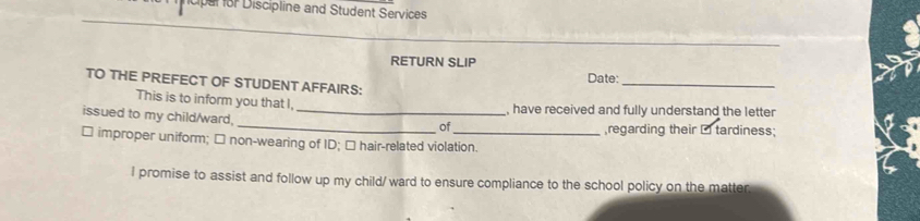 Dar for Discipline and Student Services 
_ 
RETURN SLIP 
Date:_ 
TO THE PREFECT OF STUDENT AFFAIRS: 
This is to inform you that I, 
issued to my child/ward,_ 
_ 
, have received and fully understand the letter 
of ,regarding their □ tardiness; 
□ improper uniform; □ non-wearing of ID; □ hair-related violation. 
I promise to assist and follow up my child/ ward to ensure compliance to the school policy on the matter