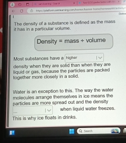 surs fe ening - Sar t 
l tps.Uplnforn.santeaming cain/leumen/ica ner-horse/hor eworlotrac inty
Stabos
:
The density of a substance is defined as the mass
it has in a particular vollume.
Density = mass + volume
Most substances have a higher
density when they are solid than when they are
liquid or gas, because the particles are packed
together more closely in a solid.
Water is an exception to this. The way the water
molecules arrange themselves in ice means the
particles are more spread out and the density
.. when liquid water freezes.
This is why ice floats in drinks.
Search