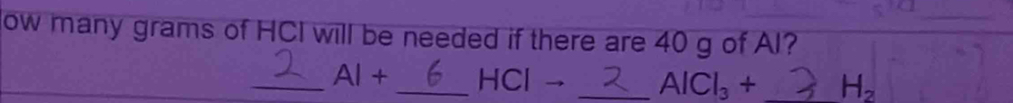 ow many grams of HCI will be needed if there are 40 g of AI? 
_ AI+ _Cl - _ AlCl_3+ _  H_2
H