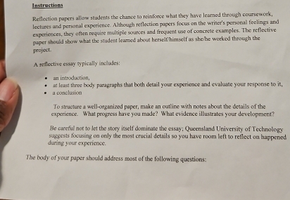 Instructions 
Reflection papers allow students the chance to reinforce what they have learned through coursework, 
lectures and personal experience. Although reflection papers focus on the writer's personal feelings and 
experiences, they often require multiple sources and frequent use of concrete examples. The reflective 
paper should show what the student leamed about herself/himself as she/he worked through the 
project. 
A reflective essay typically includes: 
an introduction, 
at least three body paragraphs that both detail your experience and evaluate your response to it, 
a conclusion 
To structure a well-organized paper, make an outline with notes about the details of the 
experience. What progress have you made? What evidence illustrates your development? 
Be careful not to let the story itself dominate the essay; Queensland University of Technology 
suggests focusing on only the most crucial details so you have room left to reflect on happened 
during your experience. 
The body of your paper should address most of the following questions: