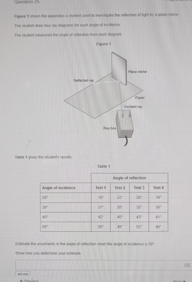 Figure 1 stows the apparatus a student used to investigate the reflection of light by a plane mirror
The student drew four ray diagrams for each angle of incidence
The stadent measured the angle of reflection from each diagram
Tabile 1 gives the student's results
Table 1
Estimate the uncertainty in the angle of reflection when the angle of incidence is 50°
Show how you determine your estimate
aidd sep
= Pratric= ==