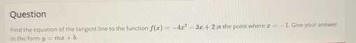 Question
Find the equation of the tangent line to the function f(x)=-4x^2-3x+2 at the point where x=-1 , Give your answer
in the form y=mx+b.