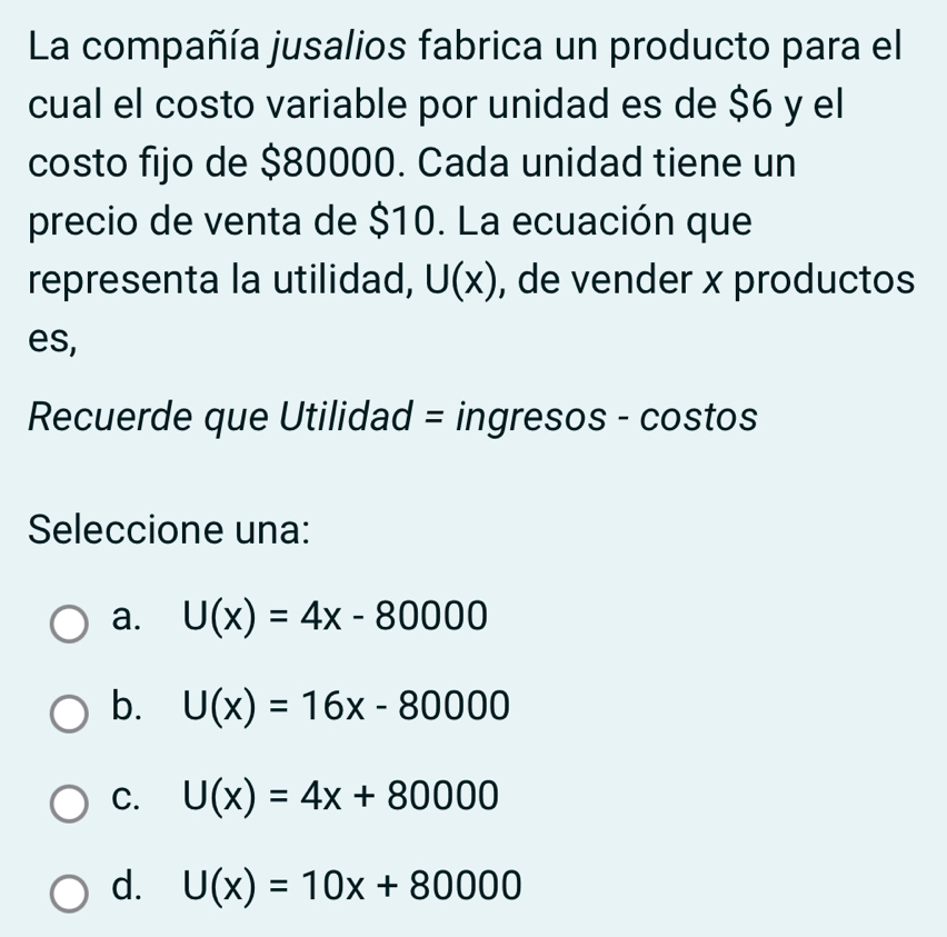 La compañía jusalios fabrica un producto para el
cual el costo variable por unidad es de $6 y el
costo fijo de $80000. Cada unidad tiene un
precio de venta de $10. La ecuación que
representa la utilidad, U(x) , de vender x productos
es,
Recuerde que Utilidad = ingresos - costos
Seleccione una:
a. U(x)=4x-80000
b. U(x)=16x-80000
C. U(x)=4x+80000
d. U(x)=10x+80000