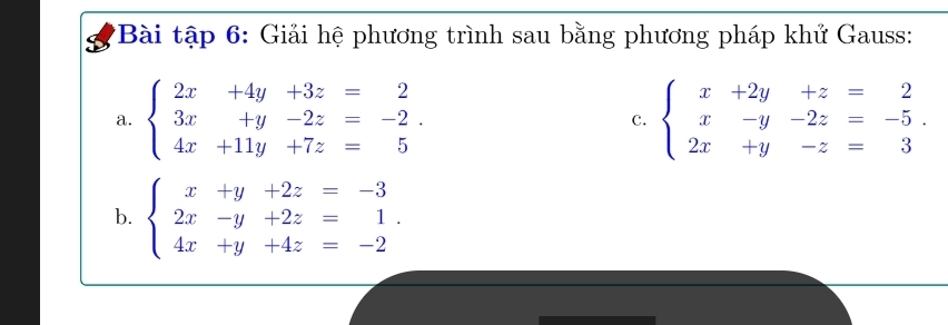 Bài tập 6: Giải hệ phương trình sau bằng phương pháp khử Gauss:
a. beginarrayl 2x+4y+3z=2 3x+y-2z=-2. 4x+11y+7z=5endarray. c. beginarrayl x+2y+z=2 x-y-2z=-5. 2x+y-z=3endarray.
b. beginarrayl x+y+2z=-3 2x-y+2z=1. 4x+y+4z=-2endarray.