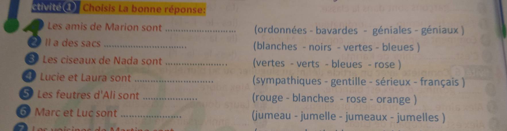 tivite d Choisis La bonne réponse: 
Les amis de Marion sont_ 
(ordonnées - bavardes - géniales - géniaux ) 
a Il a des sacs _(blanches - noirs - vertes - bleues ) 
Les ciseaux de Nada sont _(vertes - verts - bleues - rose ) 
Lucie et Laura sont _(sympathiques - gentille - sérieux - français ) 
5 Les feutres d'Ali sont _(rouge - blanches - rose - orange ) 
6 Marc et Luc sont _(jumeau - jumelle - jumeaux - jumelles ) 
I