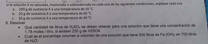 si la solución X es saturada, insaturada o sobresaturada en cada una de las siguientes condiciones, explique cada una 
a. 200 g de sustancia X a una temperatura de 10°C
b. 20 g de sustancia X a una temperatura de 60°C
c. 36 g de sustancia X a una temperatura de 40°C
9. Resolver 
Qué cantidad de litros de H_2SO_4 se deben obtener para una solución que tiene una concentración de
1.78 moles / litro, si existen 250 g de H2SO4. 
Cuál es el porcentaje volumen a volumen de una solución que tiene 500 litros de Fe (OH)_2 en 700 litros
de H_2O.