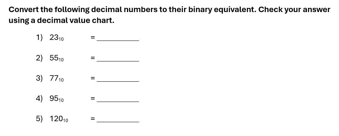 Convert the following decimal numbers to their binary equivalent. Check your answer 
using a decimal value chart. 
1) 23_10 = _ 
2) 55_10= =_ 
3) 77_10 = _ 
4) 95_10 = :_ 
5) 120_10 = _