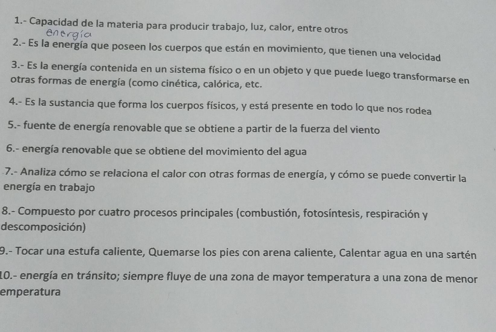 1.- Capacidad de la materia para producir trabajo, luz, calor, entre otros 
2.- Es la energía que poseen los cuerpos que están en movimiento, que tienen una velocidad 
3.- Es la energía contenida en un sistema físico o en un objeto y que puede luego transformarse en 
otras formas de energía (como cinética, calórica, etc. 
4.- Es la sustancia que forma los cuerpos físicos, y está presente en todo lo que nos rodea 
5.- fuente de energía renovable que se obtiene a partir de la fuerza del viento 
6.- energía renovable que se obtiene del movimiento del agua 
7.- Analiza cómo se relaciona el calor con otras formas de energía, y cómo se puede convertir la 
energía en trabajo 
8.- Compuesto por cuatro procesos principales (combustión, fotosíntesis, respiración y 
descomposición) 
9.- Tocar una estufa caliente, Quemarse los pies con arena caliente, Calentar agua en una sartén 
10.- energía en tránsito; siempre fluye de una zona de mayor temperatura a una zona de menor 
emperatura