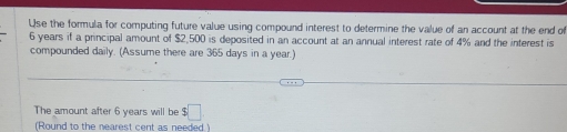 Use the formula for computing future value using compound interest to determine the value of an account at the end of
6 years if a principal amount of $2,500 is deposited in an account at an annual interest rate of 4% and the interest is 
compounded daily. (Assume there are 365 days in a year.) 
The amount after 6 years will be $□
(Round to the nearest cent as needed )