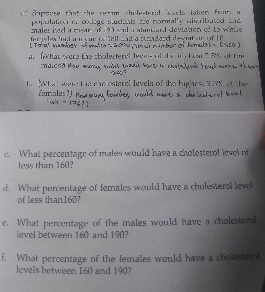 Suppose that the serum cholesterol levels taken from a 
population of college students are normally distributed and 
males had a mean of 190 and a standard deviation of 15 while 
females had a mean of 180 and a standard deviation of 10. 
a. (What were the cholesterol levels of the highest 2.5% of the 
males?H 
b. [What were the cholesterol levels of the highest 2.5% of the 
females? J 
c. What percentage of males would have a cholesterol level of 
less than 160? 
d. What percentage of females would have a cholesterol level 
of less than160? 
e. What percentage of the males would have a cholesterol 
level between 160 and 190? 
f. What percentage of the females would have a cholesterol 
levels between 160 and 190?