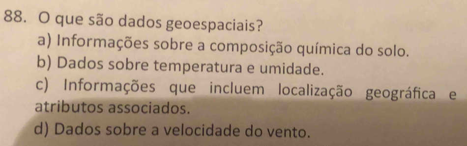 que são dados geoespaciais?
a) Informações sobre a composição química do solo.
b) Dados sobre temperatura e umidade.
c) Informações que incluem localização geográfica e
atributos associados.
d) Dados sobre a velocidade do vento.