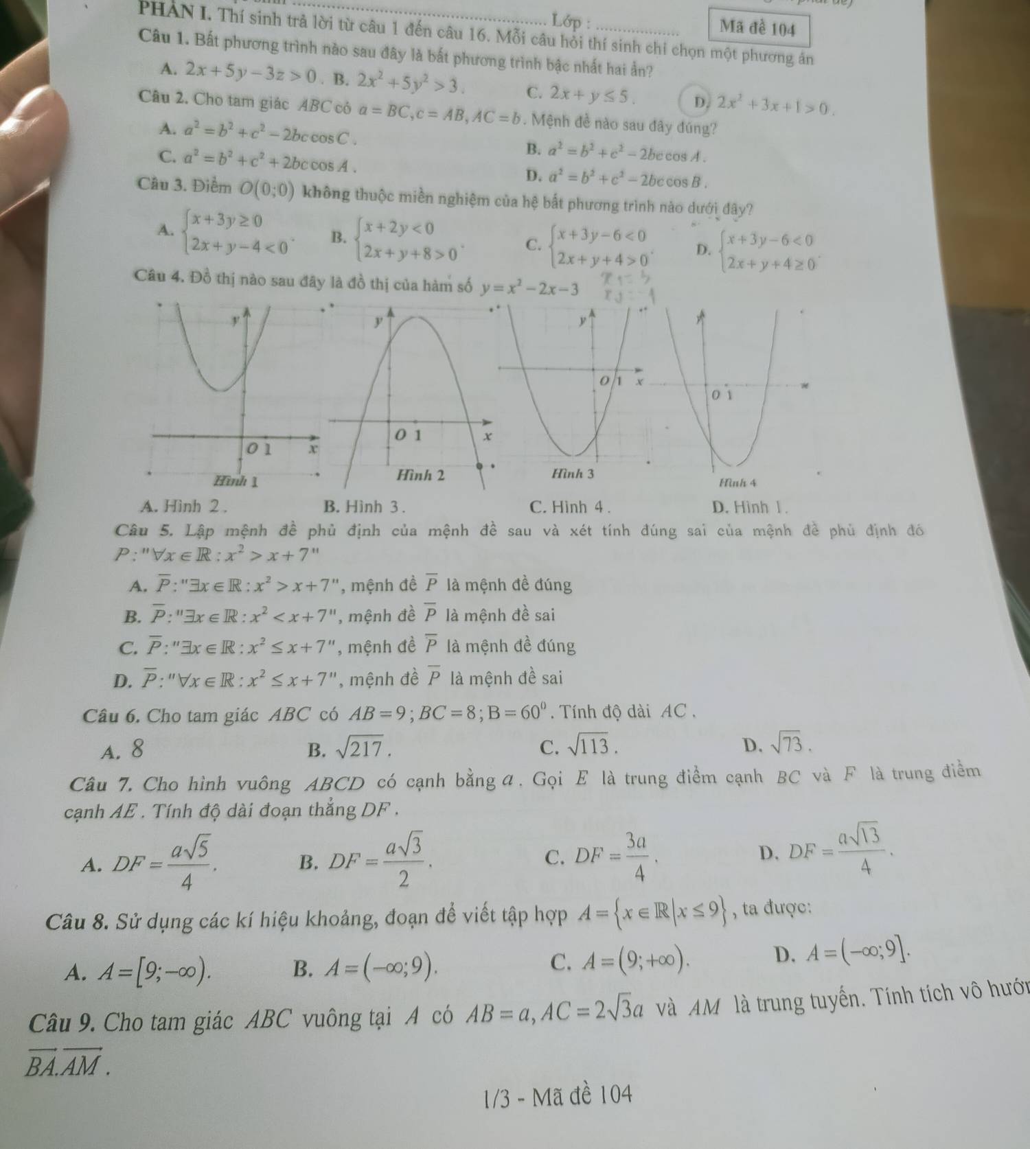 Lớp :
Mã đề 104
PHAN I. Thí sinh trả lời từ câu 1 đến câu 16. Mỗi câu hồi thí sinh chi chọn một phương án
Câu 1. Bất phương trình nào sau đây là bắt phương trình bậc nhất hai ần?
A. 2x+5y-3z>0. B. 2x^2+5y^2>3. C. 2x+y≤ 5. D. 2x^2+3x+1>0.
Câu 2. Cho tam giác ABC có a=BC,c=AB,AC=b.  Mệnh đề nào sau đây đúng?
A. a^2=b^2+c^2-2bc cos C B. a^2=b^2+c^2-2bccos A.
C. a^2=b^2+c^2+2bccos is4 D. a^2=b^2+c^2-2bccos B.
Câu 3. Điểm O(0;0) không thuộc miền nghiệm của hệ bắt phương trình nào dưới đây?
A. beginarrayl x+3y≥ 0 2x+y-4<0endarray. . B. beginarrayl x+2y<0 2x+y+8>0endarray. . C. beginarrayl x+3y-6<0 2x+y+4>0endarray. . D. beginarrayl x+3y-6<0 2x+y+4≥ 0endarray. .
Câu 4. Đồ thị nào sau đây là đồ thị của hàm số y=x^2-2x-3
A. Hình 2 . B. Hình 3 . C. Hinh 4 . D. Hình 1 .
Câu 5. Lập mệnh đề phủ định của mệnh đề sau và xét tính đúng sai của mệnh đề phủ định đó
P:''forall x∈ R:x^2>x+7
A. overline P:''exists x∈ R:x^2>x+7'' , mệnh đề overline P là mệnh đề đúng
B. overline P:''exists x∈ R:x^2 , mệnh đề overline P là mệnh đề sai
C. overline P:''exists x∈ R:x^2≤ x+7'' , mệnh đề overline P là mệnh đề đúng
D. overline P:''Vx∈ R:x^2≤ x+7'' , mệnh đề overline P là mệnh đề sai
Câu 6. Cho tam giác ABC có AB=9;BC=8;B=60°.  Tính độ dài AC ,
A. 8 B. sqrt(217). C. sqrt(113). D. sqrt(73).
Câu 7. Cho hình vuông ABCD có cạnh bằng α. Gọi E là trung điểm cạnh BC và F là trung điểm
cạnh AE . Tính độ dài đoạn thẳng DF .
A. DF= asqrt(5)/4 . DF= asqrt(3)/2 . DF= 3a/4 .
B.
C.
D, DF= asqrt(13)/4 .
Câu 8. Sử dụng các kí hiệu khoảng, đoạn để viết tập hợp A= x∈ R|x≤ 9 , ta được:
A. A=[9;-∈fty ). B. A=(-∈fty ;9).
C. A=(9;+∈fty ).
D. A=(-∈fty ;9].
Câu 9. Cho tam giác ABC vuông tại A có AB=a,AC=2sqrt(3)a và AM là trung tuyến. Tính tích vô hưới
vector BA.vector AM.
1/3 - Mã đề 104