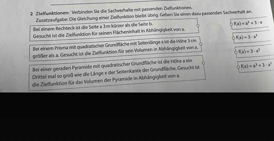 Zielfunktionen: Verbinden Sie die Sachverhalte mit passenden Zielfunktionen. 
Zusatzaufgabe: Die Gleichung einer Zielfunktion bleibt übrig. Geben Sie einen dazu passenden Sachverhalt an. 
Bei einem Rechteck ist die Seite a 3m kürzer als die Seite b.
f(a)=a^2+3· a
Gesucht ist die Zielfunktion für seinen Flächeninhalt in Abhängigkeit von a. 
Bei einem Prisma mit quadratischer Grundfläche mit Seitenlänge a ist die Höhe 3 cm f(a)=3· a^3
größer als a. Gesucht ist die Zielfunktion für sein Volumen in Abhängigkeit von a.
f(a)=3· a^2
Bei einer geraden Pyramide mit quadratischer Grundfläche ist die Höhe a ein 
Drittel mal so groß wie die Länge x der Seitenkante der Grundfläche. Gesucht ist
f(a)=a^3+3· a^2
die Zielfunktion für das Volumen der Pyramide in Abhängigkeit von a.