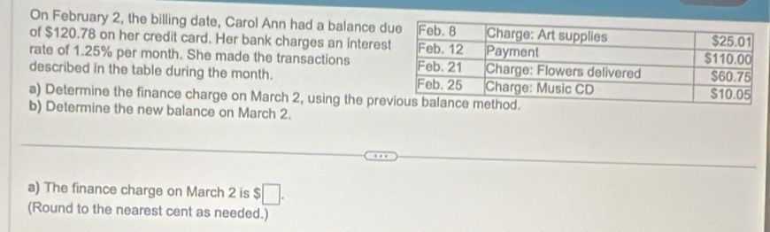 On February 2, the billing date, Carol Ann had a balance d 
of $120.78 on her credit card. Her bank charges an interes 
rate of 1.25% per month. She made the transactions 
described in the table during the month. 
a) Determine the finance charge on March 2, using the pre 
b) Determine the new balance on March 2. 
a) The finance charge on March 2 is □ . 
(Round to the nearest cent as needed.)