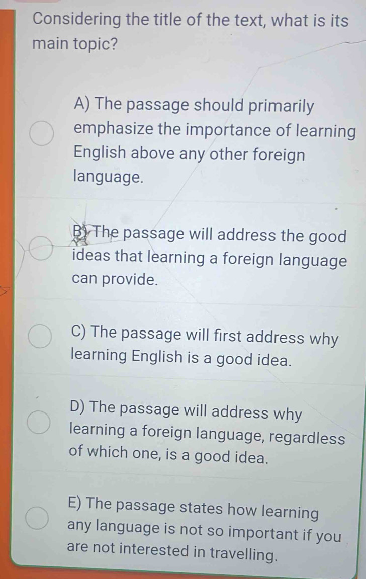 Considering the title of the text, what is its
main topic?
A) The passage should primarily
emphasize the importance of learning
English above any other foreign
language.
B) The passage will address the good
ideas that learning a foreign language
can provide.
C) The passage will first address why
learning English is a good idea.
D) The passage will address why
learning a foreign language, regardless
of which one, is a good idea.
E) The passage states how learning
any language is not so important if you
are not interested in travelling.