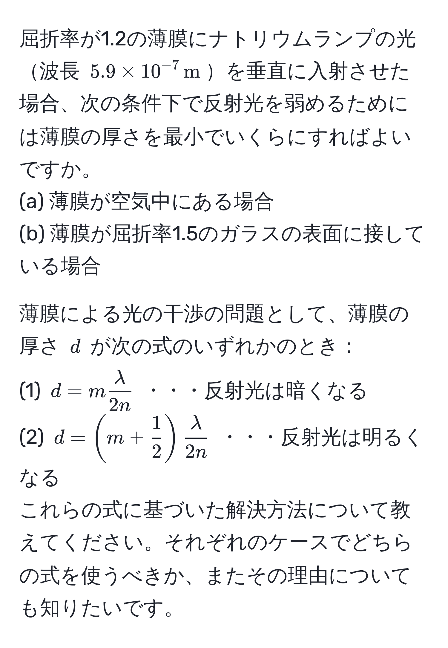 屈折率が1.2の薄膜にナトリウムランプの光波長 $5.9 * 10^(-7) , m$を垂直に入射させた場合、次の条件下で反射光を弱めるためには薄膜の厚さを最小でいくらにすればよいですか。
(a) 薄膜が空気中にある場合
(b) 薄膜が屈折率1.5のガラスの表面に接している場合

薄膜による光の干渉の問題として、薄膜の厚さ $d$ が次の式のいずれかのとき：
(1) $d = m  lambda/2n $ ・・・反射光は暗くなる
(2) $d = (m +  1/2 )  lambda/2n $ ・・・反射光は明るくなる
これらの式に基づいた解決方法について教えてください。それぞれのケースでどちらの式を使うべきか、またその理由についても知りたいです。