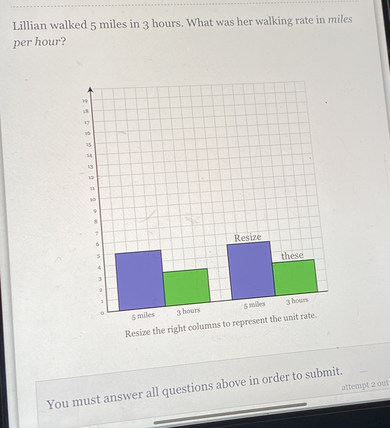 Lillian walked 5 miles in 3 hours. What was her walking rate in miles
per hour? 
Resize the ri 
attempt 2 out 
You must answer all questions above in order to submit.