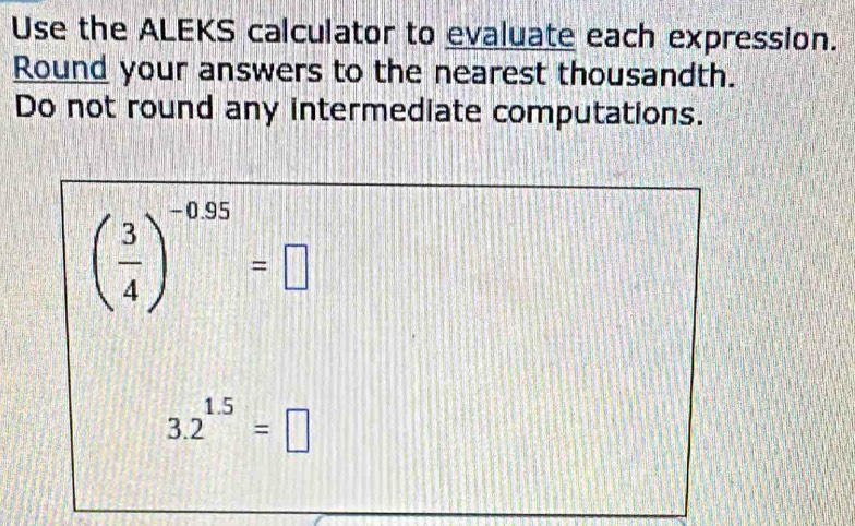 Use the ALEKS calculator to evaluate each expression. 
Round your answers to the nearest thousandth. 
Do not round any intermediate computations.
( 3/4 )^-0.95=□
3.2^(1.5)=□