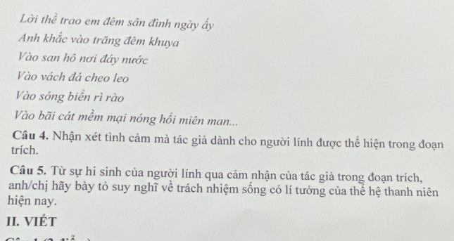 Lời thể trao em đêm sân đình ngày ẩy 
Anh khắc vào trăng đêm khuya 
Vào san hô nơi đây nước 
Vào vách đá cheo leo 
Vào sóng biển rì rào 
Vào bãi cát mềm mại nóng hồi miên man... 
Câu 4. Nhận xét tình cảm mà tác giả dành cho người lính được thể hiện trong đoạn 
trích. 
Câu 5. Từ sự hi sinh của người lính qua cảm nhận của tác giả trong đoạn trích, 
anh/chị hãy bày tỏ suy nghĩ về trách nhiệm sống có lí tưởng của thế hệ thanh niên 
hiện nay. 
II. VIÉT