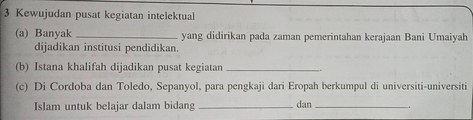 Kewujudan pusat kegiatan intelektual 
(a) Banyak _yang didirikan pada zaman pemerintahan kerajaan Bani Umaiyah 
dijadikan institusi pendidikan. 
(b) Istana khalifah dijadikan pusat kegiatan_ 
. 
(c) Di Cordoba dan Toledo, Sepanyol, para pengkaji dari Eropah berkumpul di universiti-universiti 
Islam untuk belajar dalam bidang _dan_ 
.