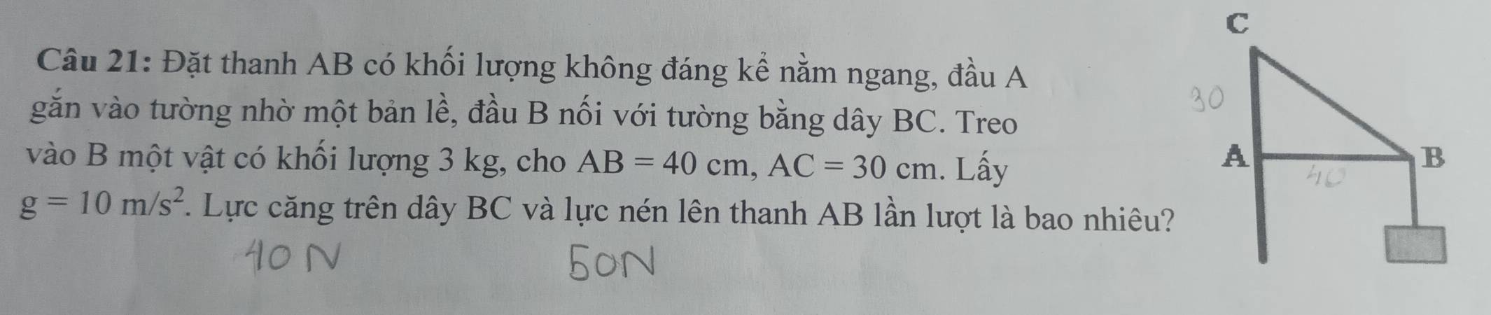 Đặt thanh AB có khối lượng không đáng kể nằm ngang, đầu A 
gắn vào tường nhờ một bản lề, đầu B nối với tường bằng dây BC. Treo 
vào B một vật có khối lượng 3 kg, cho AB=40cm, AC=30cm. Lấy
g=10m/s^2 1 Lực căng trên dây BC và lực nén lên thanh AB lần lượt là bao nhiêu?