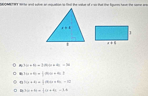 GEOMETRY Write and solve an equation to find the value of x so that the figures have the same are
A) 3(x+6)=2(8)(x+4);-34
B) 3(x+6)= 1/2 (8)(x+4);2
C) 3(x+4)= 1/2 (8)(x+6);-12
D) 3(x+6)= 1/2 (x+4);-3.6