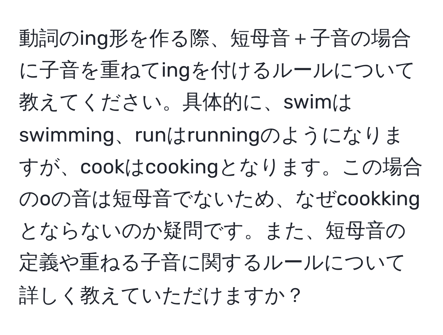 動詞のing形を作る際、短母音＋子音の場合に子音を重ねてingを付けるルールについて教えてください。具体的に、swimはswimming、runはrunningのようになりますが、cookはcookingとなります。この場合のoの音は短母音でないため、なぜcookkingとならないのか疑問です。また、短母音の定義や重ねる子音に関するルールについて詳しく教えていただけますか？