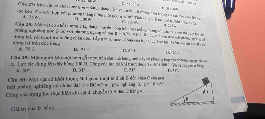 lộc không đồi 3m/s thì
C. 54000W. D. 55560W.
Câu 27: Một vật có khối lượng m=600g dang nằm yên trên mặt phẳng nằm không ma sát. Tác dụng lên vật
lực kéo F=6N hợp với phương thẳng đứng một góc alpha =30°.Tính công suất tức thời tại thời điểm
A. 75W. B. 300W. C. 150W. D. 225W. t=5s.
Câu 28: Một vật có khối lượng 2 kg đang chuyển động trên mặt phẳng ngang với vận tốc 8 m/s thì trượt lên mặt
phẳng nghiêng góc β so với phương ngang có tan beta =0,75 Vật đi lên được 5 mét theo mặt phẳng nghiêng thì
dừng lại, rồi trượt trở xuống chân dốc. Lấy g=10m/s^2. Công của trọng lực thực hiện từ lúc vật lên dốc đến lúc
dừng lại trên dốc bằng
A. 75 J. B. -75 J. C. 60 J. D. - 60 J.
Câu 29: Một người kéo một hòm gỗ trượt trên sàn nhà bằng một dây có phương hợp với phương ngang một góc
α. Lực tác dụng lên dây bằng 100 N. Công của lực đó khi trượt được 8 mét là 500 J. Giá trị của góc α bằng
A. 30°. B. 31°. C. 51°. D. 45°.
Câu 30: Một vật có khối lượng 500 gram trượt từ đỉnh B đến chân C của một
mặt phẳng nghiêng có chiều dài l=BC=2m , góc nghiêng β, g=10m/s^2.
Công của trọng lực thực hiện khi vật di chuyển từ B đến C bằng 4 J.
Giá trị của β bằng