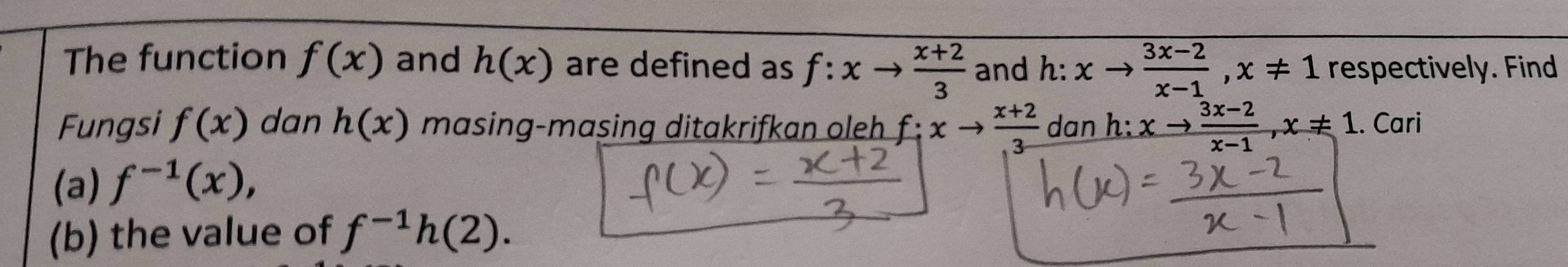 The function f(x) and h(x) are defined as f:xto  (x+2)/3  and h: xto  (3x-2)/x-1 , x!= 1 respectively. Find 
Fungsi f(x) dan h(x) masing-masing ditakrifkan oleh f:xto  (x+2)/3  dan h: xto  (3x-2)/x-1 , x!= 1. Cari 
(a) f^(-1)(x), 
(b) the value of f^(-1)h(2).