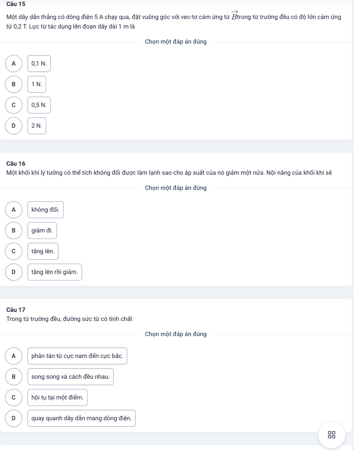 Một dây dẫn thẳng có dòng điện 5 A chạy qua, đặt vuông góc với vec-tơ cảm ứng từ Btrong từ trường đều có độ lớn cảm ứng
từ 0,2 T. Lực từ tác dụng lên đoạn dây dài 1 m là
Chọn một đáp án đúng
A 0,1 N.
B 1 N.
C 0,5 N.
D 2 N.
Câu 16
Một khối khí lý tưởng có thể tích không đổi được làm lạnh sao cho áp suất của nó giảm một nửa. Nội năng của khối khí sẽ
Chọn một đáp án đúng
A không đổi.
B giảm đi.
C tǎng lên.
D tăng lên rồi giảm.
Câu 17
Trong từ trường đều, đường sức từ có tính chất
Chọn một đáp án đúng
A phân tán từ cực nam đến cực bắc.
B song song và cách đều nhau.
C hội tụ tại một điểm.
D quay quanh dây dẫn mang dòng điện.