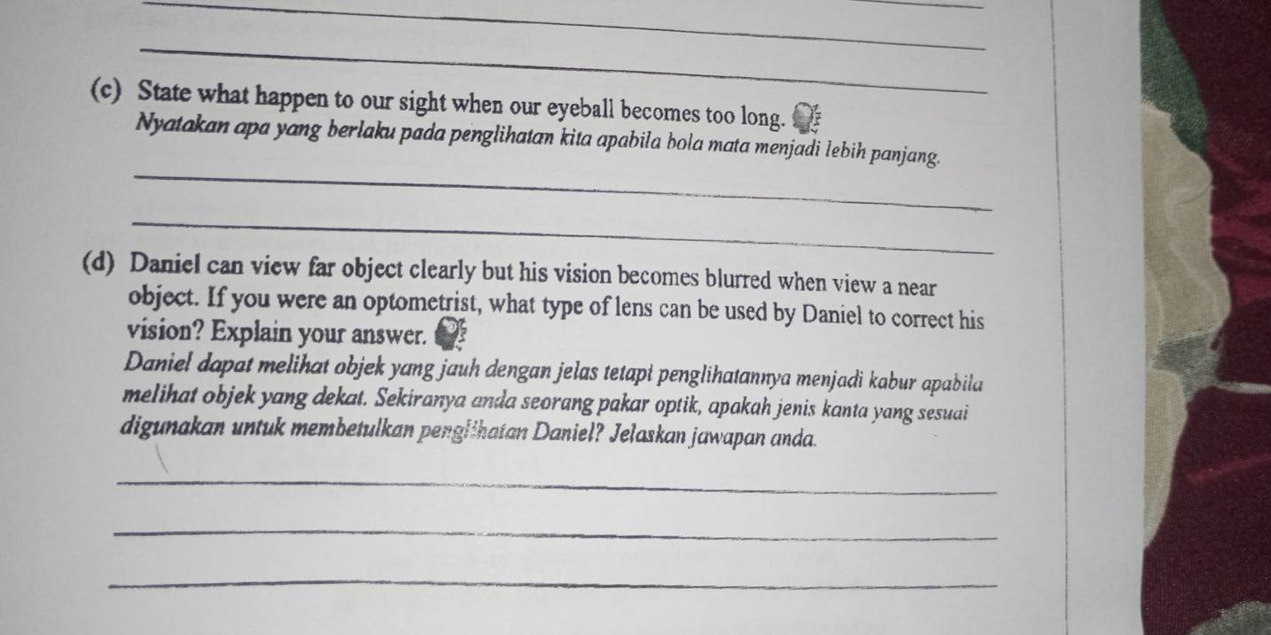 State what happen to our sight when our eyeball becomes too long. 
_ 
Nyatakan apa yang berlaku pada penglihatan kita apabila bola mata menjadi lebih panjang. 
_ 
(d) Daniel can view far object clearly but his vision becomes blurred when view a near 
object. If you were an optometrist, what type of lens can be used by Daniel to correct his 
vision? Explain your answer. 
Daniel dapat melihat objek yang jauh dengan jelas tetapi penglihatannya menjadi kabur apabila 
melihat objek yang dekat. Sekiranya anda seorang pakar optik, apakah jenis kanta yang sesuai 
digunakan untuk membetulkan penglihatan Daniel? Jelaskan jawapan anda. 
_ 
_ 
_