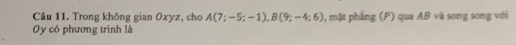 Trong không gian Oxyz, cho A(7;-5;-1), B(9;-4;6) , mặt phẳng (P) qua AB và song song với 
Oy có phương trình là