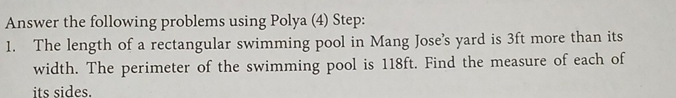 Answer the following problems using Polya (4) Step: 
1. The length of a rectangular swimming pool in Mang Jose’s yard is 3ft more than its 
width. The perimeter of the swimming pool is 118ft. Find the measure of each of 
its sides.