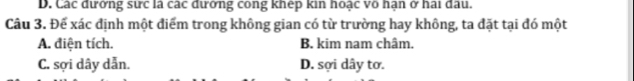 D. Các đưởng sực là các đưởng cong khệp kin hoạc võ hạn ở hai đầu.
Câu 3. Để xác định một điểm trong không gian có từ trường hay không, ta đặt tại đó một
A. điện tích. B. kim nam châm.
C. sợi dây dẫn. D. sợi dây tơ.