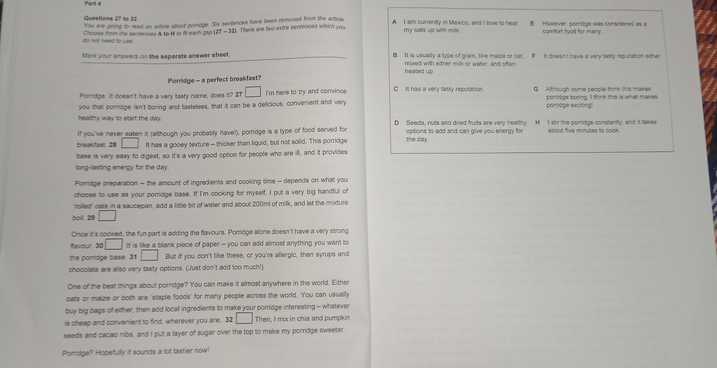 to 32 A I am currently in Mexico, and I love to heat
You are going to read an article about porridge. Six sentences have been removed from the article E However, porridge was considered as a
Choose from the sentences A to H to fit each gap (27 -32). There are two extra sentences which you my oats up with milk. comfort food for many.
do not need to use.
Mark your answers on the separate answer sheet. B It is usually a type of grain, like maize or oat, F It doesn't have a very tasty reputation either.
mixed with either milk or water, and often
heated up
Porridge - a perfect breakfast?
Porridge. It doesn't have a very tasty name, does it? 27 □ I'm here to try and convince
C It has a very tasty reputation. G Although some people think this makes
porridge boring, I think this is what makes
you that porridge isn't boring and tasteless, that it can be a delicious, convenient and very porridge exciting!
healthy way to start the day.
D Seeds, nuts and dried fruits are very healthy H I stir the porridge constantly, and it takes
If you've never eaten it (although you probably have!), porridge is a type of food served for options to add and can give you energy for about five minutes to cook.
breakfast. 28 □ It has a gooey texture — thicker than liquid, but not solid. This porridge
the day.
base is very easy to digest, so it's a very good option for people who are ill, and it provides
long-lasting energy for the day.
Porridge preparation - the amount of ingredients and cooking time - depends on what you
choose to use as your porridge base. If I'm cooking for myself, I put a very big handful of
rolled' oats in a saucepan, add a little bit of water and about 200ml of milk, and let the mixture
boil. 29 □
Once it's cooked, the fun part is adding the flavours. Porridge alone doesn't have a very strong
flavour. 30 □ It is like a blank piece of paper - you can add almost anything you want to
the porridge base. 31 □ But if you don't like these, or you're allergic, then syrups and
chocolate are also very tasty options. (Just don't add too much!)
One of the best things about porridge? You can make it almost anywhere in the world. Either
oats or maize or both are 'staple foods' for many people across the world. You can usually
buy big bags of either, then add local ingredients to make your porridge interesting - whatever
is cheap and convenient to find, wherever you are. 32 □ · Then, I mix in chia and pumpkin
seeds and cacao nibs, and I put a layer of sugar over the top to make my porridge sweeter.
Porridge? Hopefully it sounds a lot tastier now!