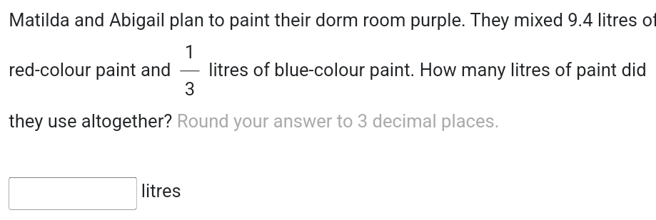 Matilda and Abigail plan to paint their dorm room purple. They mixed 9.4 litres of 
red-colour paint and  1/3  litres of blue-colour paint. How many litres of paint did 
they use altogether? Round your answer to 3 decimal places.
□ litres
□ 