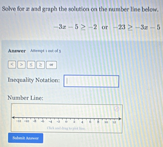 Solve for x and graph the solution on the number line below.
-3x-5≥ -2 or -23≥ -3x-5
Answer Attempt 1 out of 5 
< > S 2 or 
Inequality Notation: □ □ 
Number Line: 
Submit Answer