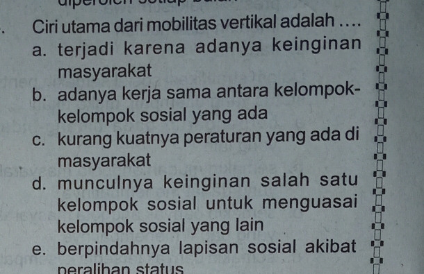 Ciri utama dari mobilitas vertikal adalah . ..
a. terjadi karena adanya keinginan
masyarakat
b. adanya kerja sama antara kelompok-
kelompok sosial yang ada
c. kurang kuatnya peraturan yang ada di
masyarakat
d. munculnya keinginan salah satu
kelompok sosial untuk menguasai
kelompok sosial yang lain
e. berpindahnya lapisan sosial akibat
p era liban status