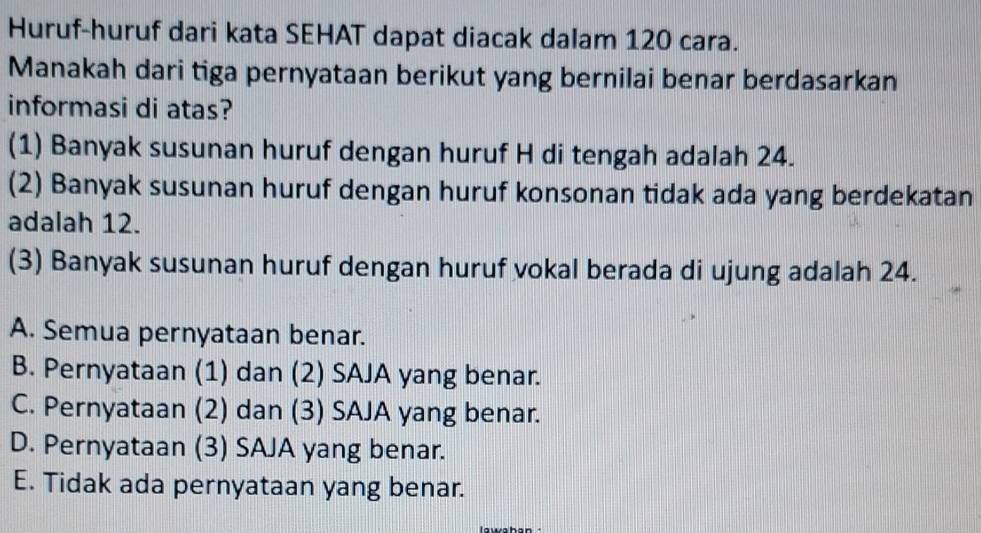 Huruf-huruf dari kata SEHAT dapat diacak dalam 120 cara.
Manakah dari tiga pernyataan berikut yang bernilai benar berdasarkan
informasi di atas?
(1) Banyak susunan huruf dengan huruf H di tengah adalah 24.
(2) Banyak susunan huruf dengan huruf konsonan tidak ada yang berdekatan
adalah 12.
(3) Banyak susunan huruf dengan huruf vokal berada di ujung adalah 24.
A. Semua pernyataan benar.
B. Pernyataan (1) dan (2) SAJA yang benar.
C. Pernyataan (2) dan (3) SAJA yang benar.
D. Pernyataan (3) SAJA yang benar.
E. Tidak ada pernyataan yang benar.