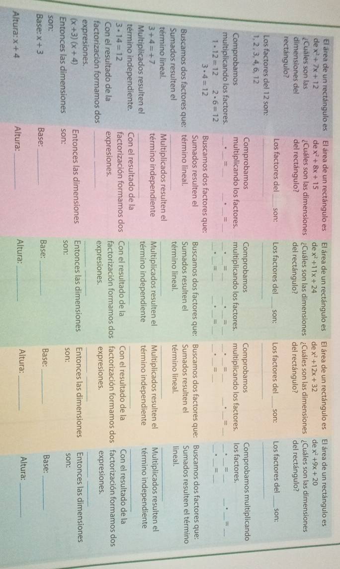 El área de un rectángulo es El área de un rectángulo es El área de un rectángulo es El área de un rectángulo es El área de un rectángulo es
de x^2+7x+12 de x^2+8x+15 de x^2+11x+24 de x^2+12x+32 de x^2+9x+20
¿Cuáles son las ¿Cuáles son las dimensiones ¿Cuáles son las dimensiones ¿Cuáles son las dimensiones ¿Cuáles son las dimensiones
dimensiones del del rectángulo? del rectángulo? del rectángulo?
rectángulo? del rectángulo?
Los factores del _son: Los factores del _son: Los factores del _son: Los factores del _son:
__
Los factores del 12 son:_
_
1, 2 , 3,4, 6, 12
Comprobamos Comprobamos Comprobamos Comprobamos multiplicando
Comprobamos multiplicando los factores. multiplicando los factores. multiplicando los factores. los factores.
multiplicando los factores. _._ : ___. _=_ __= ______= ___=
_
__
_=
__
1· 12=12 2· 6=12
_
__
__
__
= = = __=_
3· 4=12 Buscamos dos factores que:
Sumados resulten el Buscamos dos factores que: Buscamos dos factores que: Buscamos dos factores que:
Buscamos dos factores que: término lineal. Sumados resulten el Sumados resulten el Sumados resulten el término
Sumados resulten el _término lineal. término lineal. lineal.
término lineal. Multiplicados resulten el_
_
_
3+4=+7 término independiente Multiplicados resulten el Multiplicados resulten el Multiplicados resulten el
Multiplicados resulten el _término independiente término independiente término independiente
término independiente. Con el resultado de la_
__
3· 14=12 factorización formamos dos Con el resultado de la Con el resultado de la Con el resultado de la
Con el resultado de la expresiones. factorización formamos dos factorización formamos dos factorización formamos dos
factorización formamos dos __expresiones. expresiones. expresiones.
expresiones.
_
_
_
_
(x+3)(x+4) Entonces las dimensiones
Entonces las dimensiones Entonces las dimensiones Entonces las dimensiones
Entonces las dimensiones son: son: son: son:
son: Base: Base:_
Base: x+3 Base:_ _Base:_
Altura:
Altura: x+4 Altura: _Altura: __Altura:_