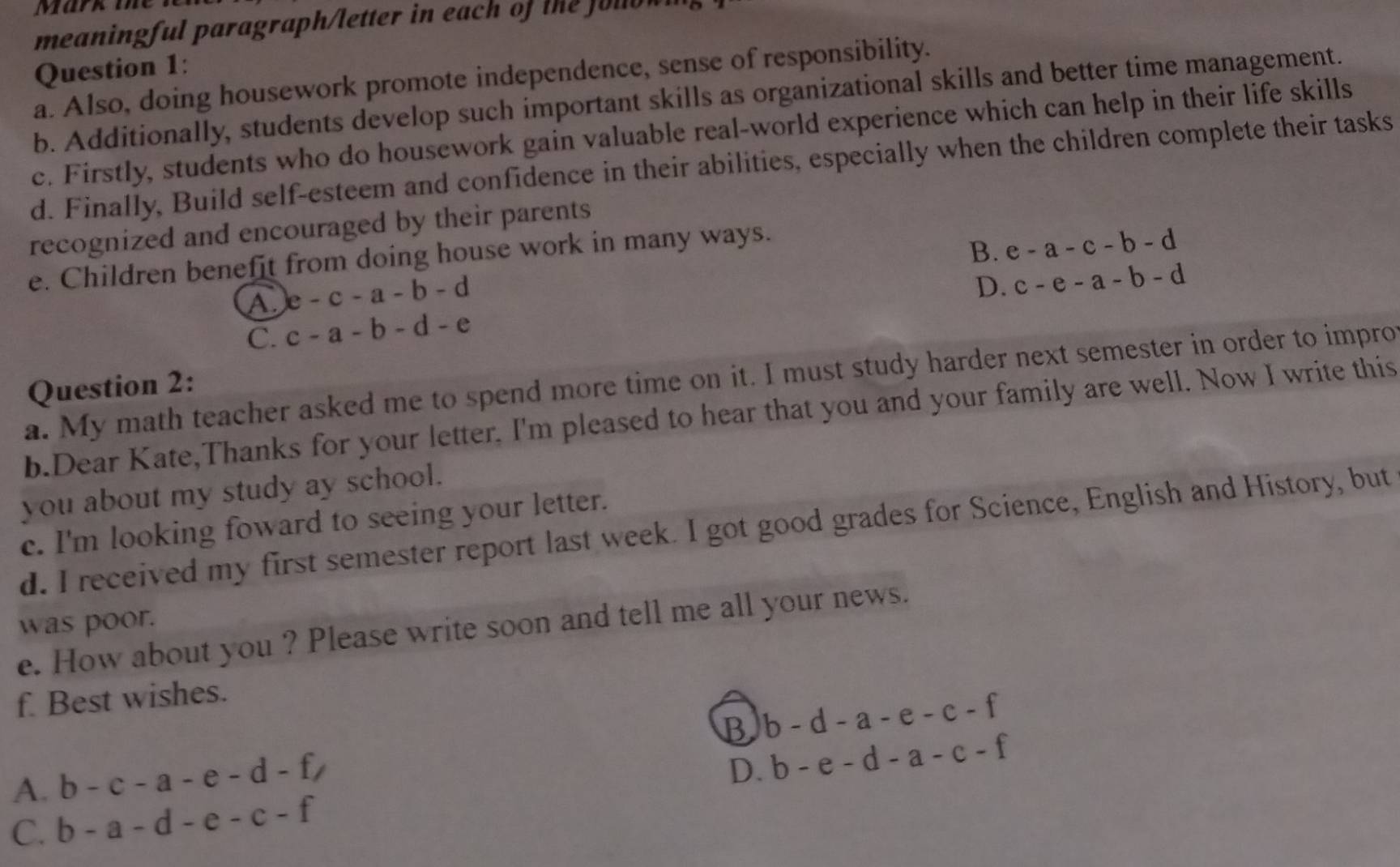 Mark mhe
meaningful paragraph/letter in each of the olo w 
Question 1:
a. Also, doing housework promote independence, sense of responsibility.
b. Additionally, students develop such important skills as organizational skills and better time management.
c. Firstly, students who do housework gain valuable real-world experience which can help in their life skills
d. Finally, Build self-esteem and confidence in their abilities, especially when the children complete their tasks
recognized and encouraged by their parents
e. Children benefit from doing house work in many ways.
B. e-a-c-b-d
A e-c-a-b-d
D. c-e-a-b-d
C. c-a-b-d-e
a. My math teacher asked me to spend more time on it. I must study harder next semester in order to impro
Question 2:
b.Dear Kate,Thanks for your letter. I'm pleased to hear that you and your family are well. Now I write this
you about my study ay school.
c. I'm looking foward to seeing your letter.
d. I received my first semester report last week. I got good grades for Science, English and History, but
was poor.
e. How about you ? Please write soon and tell me all your news.
f. Best wishes.
B b-d-a-e-c-f
A. b-c-a-e-d-f,
D. b-e-d-a-c-f
C. b-a-d-e-c-f