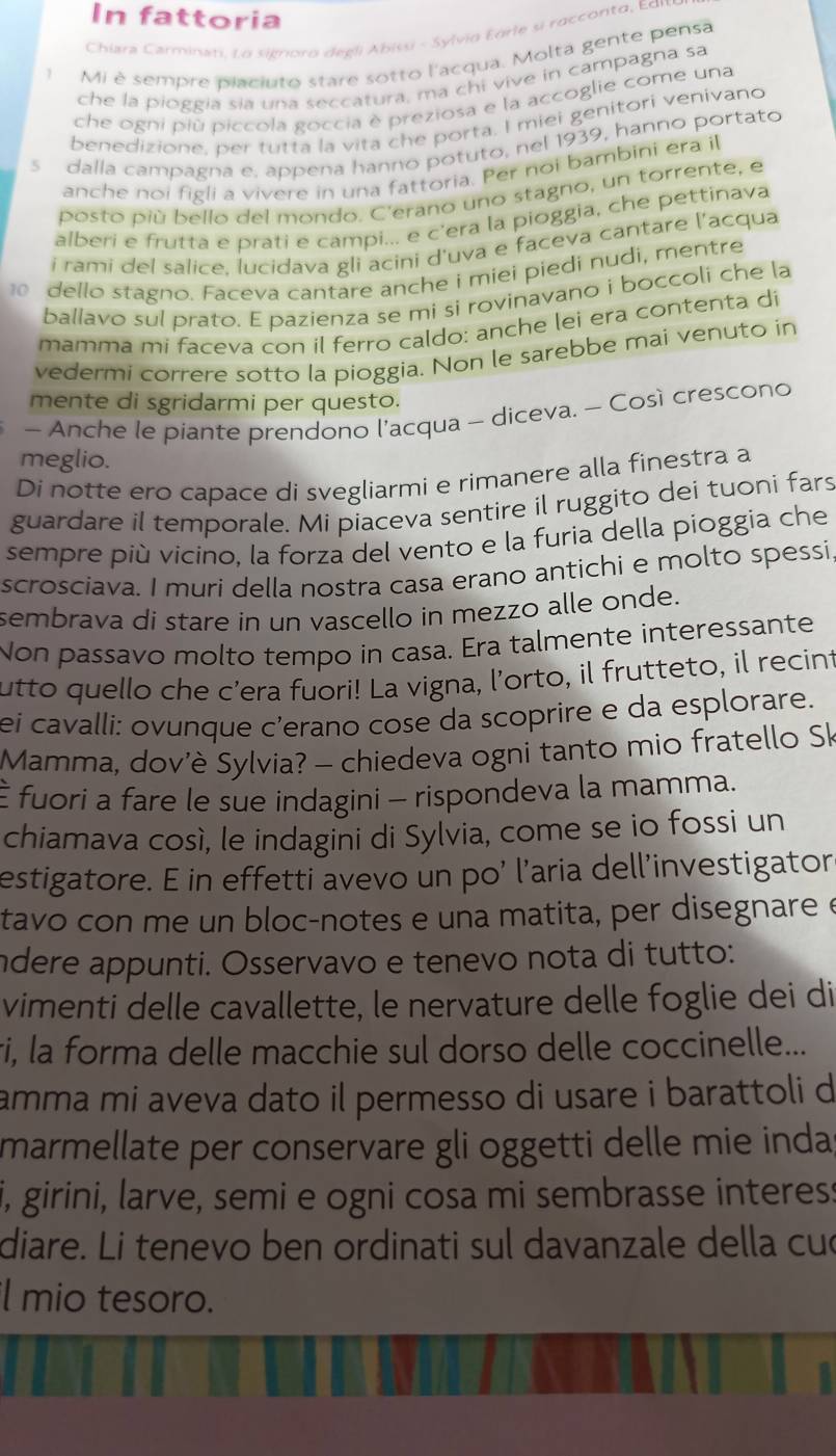 In fattoria
Chiara Carminan, Lα signoro degli Abissi - Sylvia Edrie si raccorita, Edι
Mi è sempre piaciuto stare sotto l'acqua. Molta gente pensa
che la pioggia sía una seccatura, ma chi vive in campagna sa
che ogni più piccola goccia è preziosa e la accoglie come una
benedizione, per tutta la vita che porta. I miei genitori venivano
s dalla campagna e, appena hanno potuto, nel 1939, hanno portato
anche noi figli a vivere in una fattoria. Per noi bambini era il
posto piú bello del mondo. C'erano uno stagno, un torrente, e
alberi e frutta e prati e campi... e c'era la pioggia, che pettinava
i rami del salice, lucidava gli acini d'uva e faceva cantare l'acqua
0  dello stagno. Faceva cantare anche i miei piedi nudi, mentre
ballavo sul prato. E pazienza se mi si rovinavano i boccoli che la
mamma mi faceva con il ferro caldo: anche lei era contenta di
vedermi correre sotto la pioggia. Non le sarebbe mai venuto in
mente di sgridarmi per questo.
- Anche le piante prendono l'acqua - diceva. - Così crescono
meglio.
Di notte ero capace di svegliarmi e rimanere alla finestra a
guardare il temporale. Mi piaceva sentire il ruggito dei tuoni fars
sempre più vicino, la forza del vento e la furia della pioggia che
scrosciava. I muri della nostra casa erano antichi e molto spessi,
sembrava di stare in un vascello in mezzo alle onde.
Non passavo molto tempo in casa. Era talmente interessante
utto quello che c’era fuori! La vigna, l’orto, il frutteto, il recint
ei cavalli: ovunque c'erano cose da scoprire e da esplorare.
Mamma, dov'è Sylvia? - chiedeva ogni tanto mio fratello Sk
É fuori a fare le sue indagini - rispondeva la mamma.
chiamava così, le indagini di Sylvia, come se io fossi un
estigatore. E in effetti avevo un po’ l’aria dell’investigator
tavo con me un bloc-notes e una matita, per disegnare e
ndere appunti. Osservavo e tenevo nota di tutto:
vimenti delle cavallette, le nervature delle foglie dei di
ri, la forma delle macchie sul dorso delle coccinelle...
amma mi aveva dato il permesso di usare i barattoli d
marmellate per conservare gli oggetti delle mie inda
i, girini, larve, semi e ogni cosa mi sembrasse interess
diare. Li tenevo ben ordinati sul davanzale della cuó
l mio tesoro.